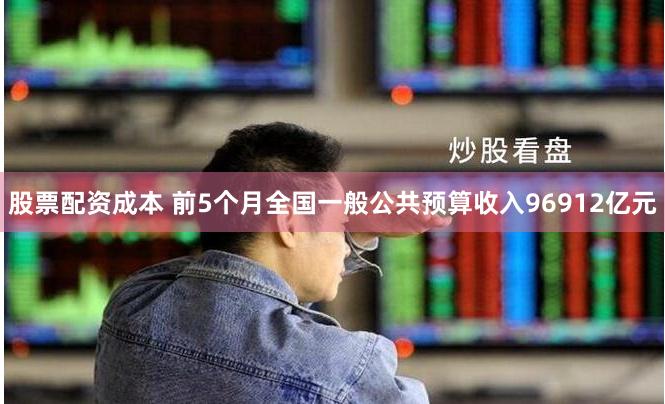 股票配资成本 前5个月全国一般公共预算收入96912亿元