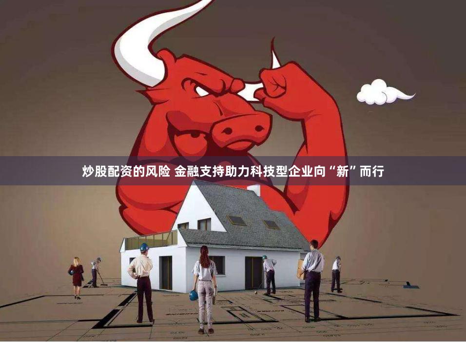 炒股配资的风险 金融支持助力科技型企业向“新”而行