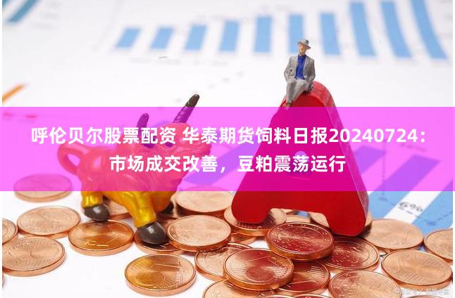 呼伦贝尔股票配资 华泰期货饲料日报20240724：市场成交改善，豆粕震荡运行