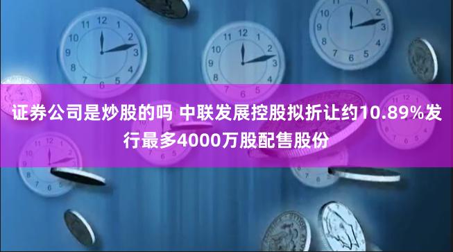 证券公司是炒股的吗 中联发展控股拟折让约10.89%发行最多4000万股配售股份