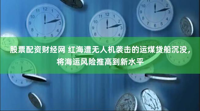 股票配资财经网 红海遭无人机袭击的运煤货船沉没，将海运风险推高到新水平