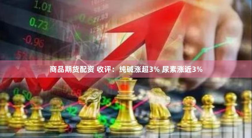 商品期货配资 收评：纯碱涨超3% 尿素涨近3%