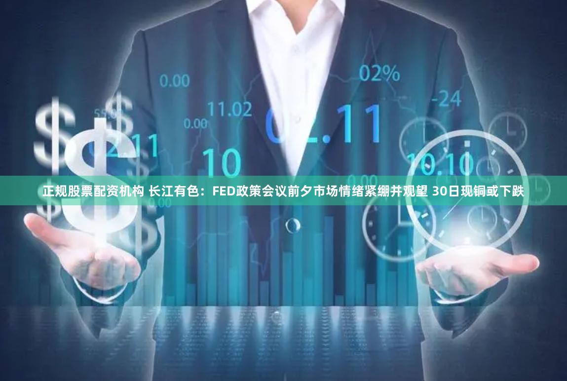 正规股票配资机构 长江有色：FED政策会议前夕市场情绪紧绷并观望 30日现铜或下跌