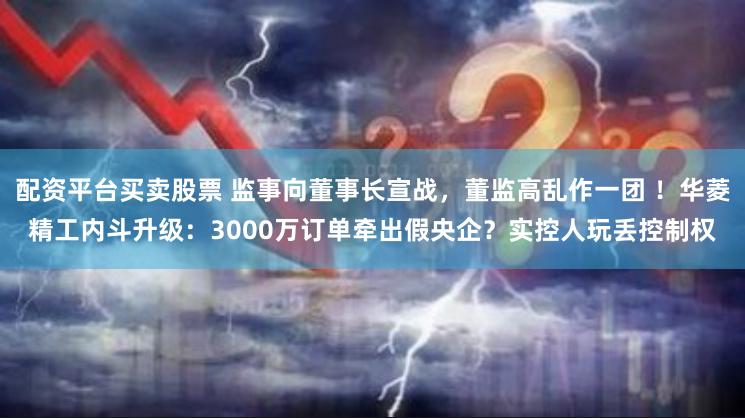 配资平台买卖股票 监事向董事长宣战，董监高乱作一团 ！华菱精工内斗升级：3000万订单牵出假央企？实控人玩丢控制权