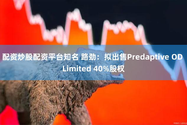 配资炒股配资平台知名 路劲：拟出售Predaptive OD Limited 40%股权