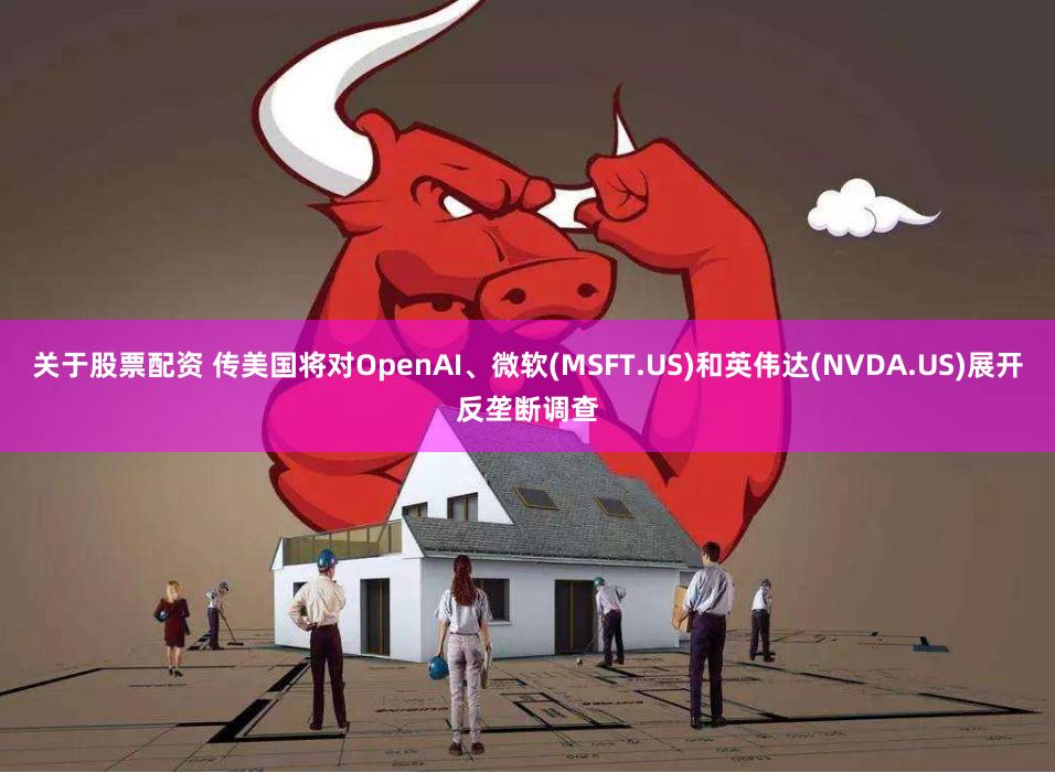 关于股票配资 传美国将对OpenAI、微软(MSFT.US)和英伟达(NVDA.US)展开反垄断调查