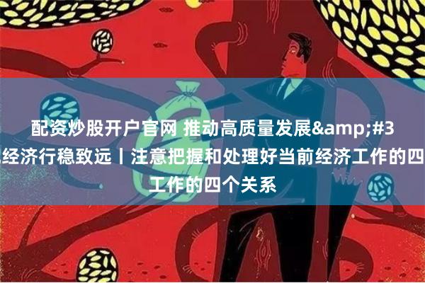 配资炒股开户官网 推动高质量发展&#32;实现经济行稳致远丨注意把握和处理好当前经济工作的四个关系