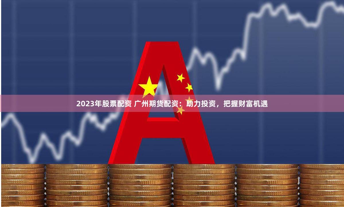 2023年股票配资 广州期货配资：助力投资，把握财富机遇