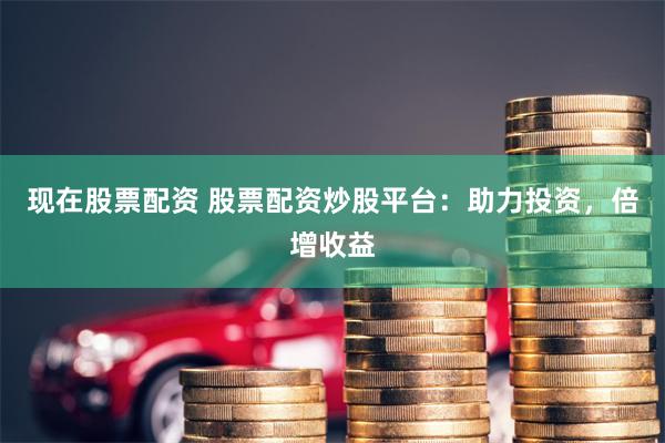 现在股票配资 股票配资炒股平台：助力投资，倍增收益