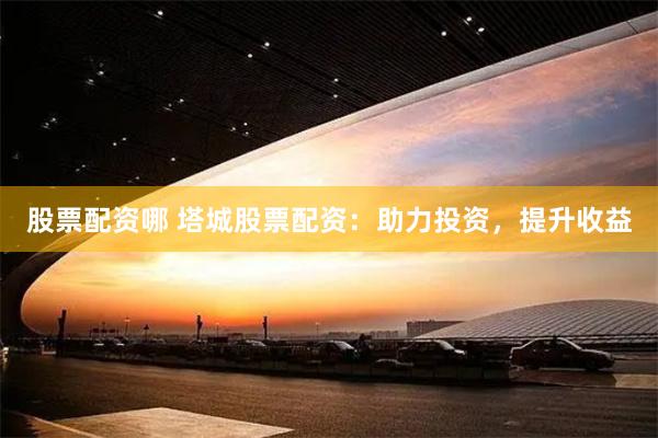 股票配资哪 塔城股票配资：助力投资，提升收益