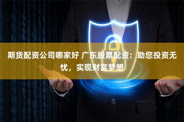 期货配资公司哪家好 广东股票配资：助您投资无忧，实现财富梦想