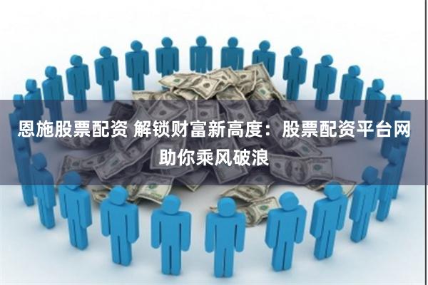 恩施股票配资 解锁财富新高度：股票配资平台网助你乘风破浪