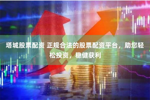 塔城股票配资 正规合法的股票配资平台，助您轻松投资，稳健获利