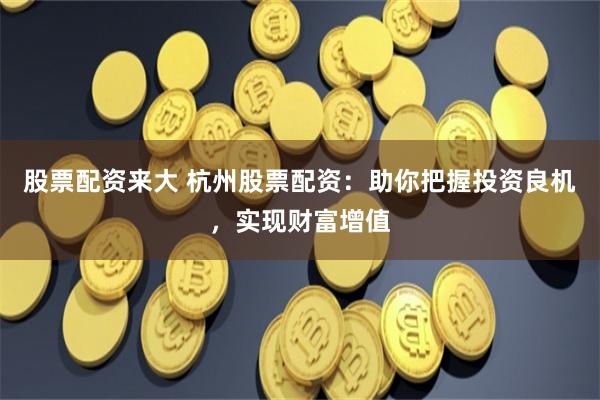 股票配资来大 杭州股票配资：助你把握投资良机，实现财富增值