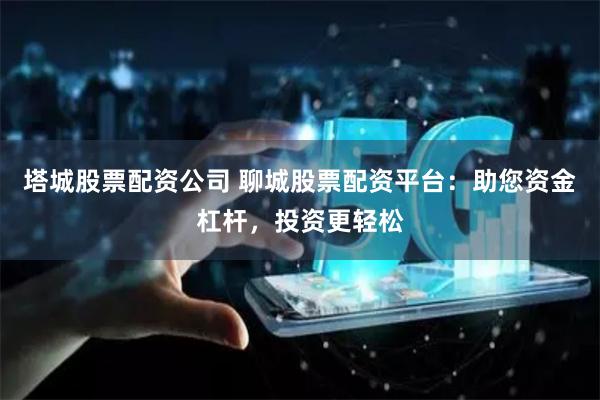 塔城股票配资公司 聊城股票配资平台：助您资金杠杆，投资更轻松