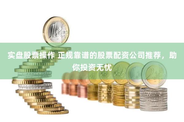 实盘股票操作 正规靠谱的股票配资公司推荐，助你投资无忧