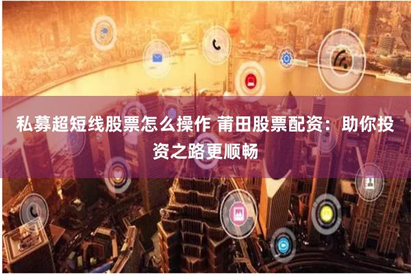 私募超短线股票怎么操作 莆田股票配资：助你投资之路更顺畅