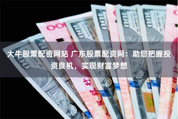 大牛股票配资网站 广东股票配资网：助您把握投资良机，实现财富梦想