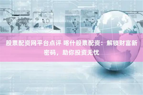 股票配资网平台点评 喀什股票配资：解锁财富新密码，助你投资无忧