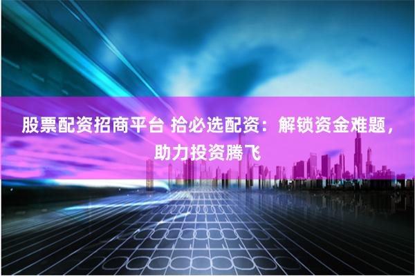 股票配资招商平台 拾必选配资：解锁资金难题，助力投资腾飞