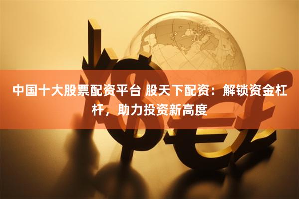中国十大股票配资平台 股天下配资：解锁资金杠杆，助力投资新高度
