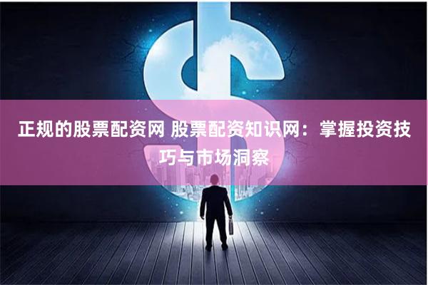 正规的股票配资网 股票配资知识网：掌握投资技巧与市场洞察