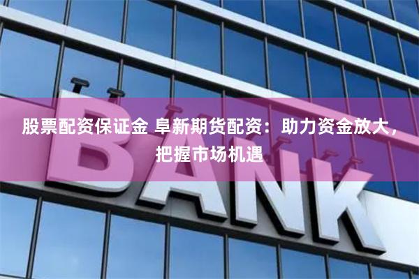 股票配资保证金 阜新期货配资：助力资金放大，把握市场机遇