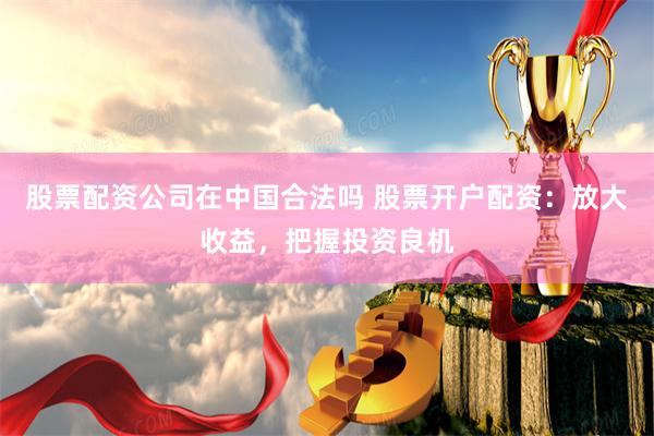 股票配资公司在中国合法吗 股票开户配资：放大收益，把握投资良机
