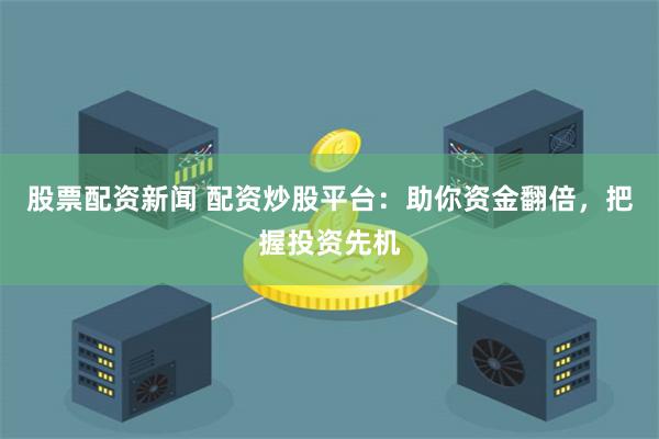 股票配资新闻 配资炒股平台：助你资金翻倍，把握投资先机