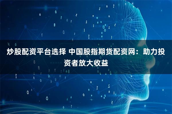 炒股配资平台选择 中国股指期货配资网：助力投资者放大收益