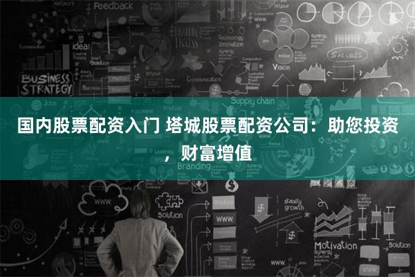 国内股票配资入门 塔城股票配资公司：助您投资，财富增值