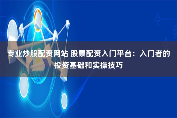 专业炒股配资网站 股票配资入门平台：入门者的投资基础和实操技巧
