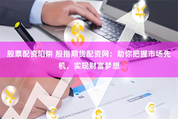股票配资陷阱 股指期货配资网：助你把握市场先机，实现财富梦想
