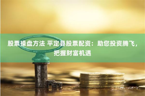 股票操盘方法 平定县股票配资：助您投资腾飞，把握财富机遇