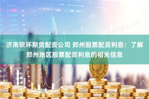 济南银环期货配资公司 郑州股票配资利息：了解郑州地区股票配资利息的相关信息