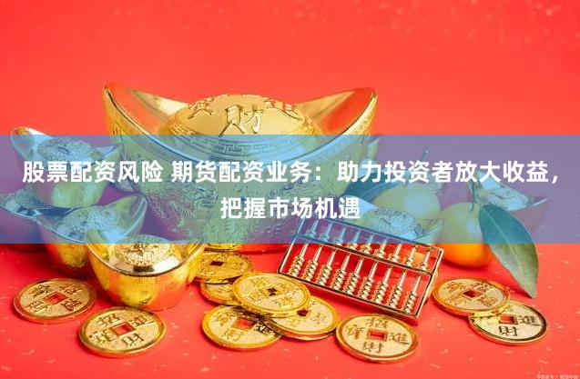 股票配资风险 期货配资业务：助力投资者放大收益，把握市场机遇