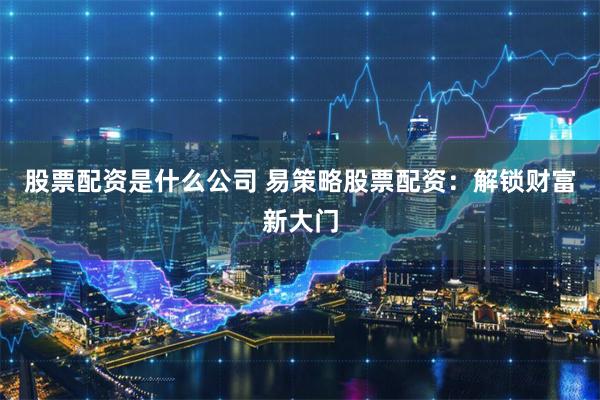 股票配资是什么公司 易策略股票配资：解锁财富新大门