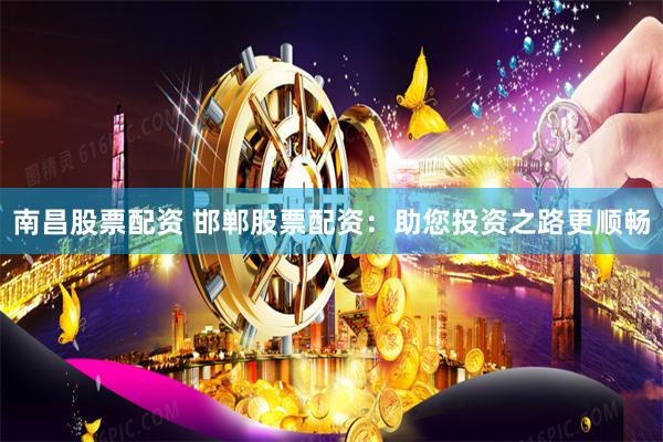 南昌股票配资 邯郸股票配资：助您投资之路更顺畅